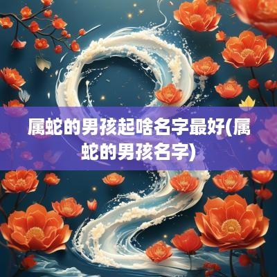 属蛇的男孩起啥名字最好(属蛇的男孩名字)