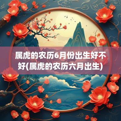 属虎的农历6月份出生好不好(属虎的农历六月出生)