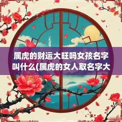 属虎的财运大旺吗女孩名字叫什么(属虎的女人取名字大全)