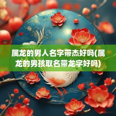 属龙的男人名字带杰好吗(属龙的男孩取名带龙字好吗)