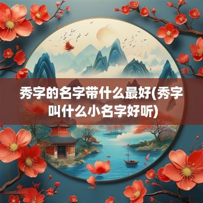 秀字的名字带什么最好(秀字 叫什么小名字好听)
