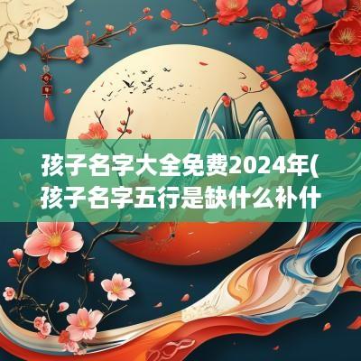 孩子名字大全免费2025年(孩子名字五行是缺什么补什么吗)