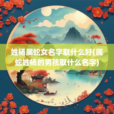 姓杨属蛇女名字取什么好(属蛇姓杨的男孩取什么名字)