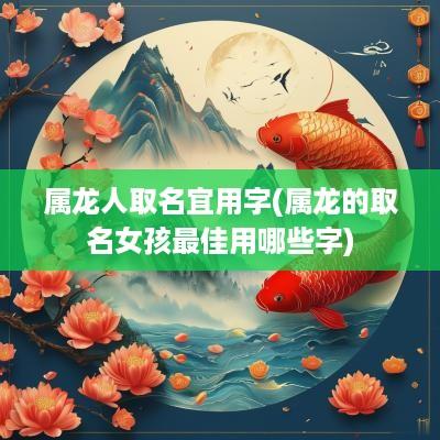 属龙人取名宜用字(属龙的取名女孩最佳用哪些字)