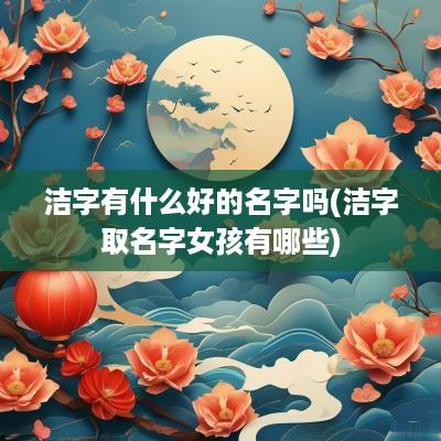 洁字有什么好的名字吗(洁字取名字女孩有哪些)