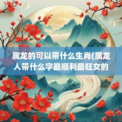 属龙的可以带什么生肖(属龙人带什么字最顺利最旺女的)