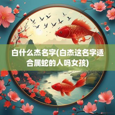 白什么杰名字(白杰这名字适合属蛇的人吗女孩)