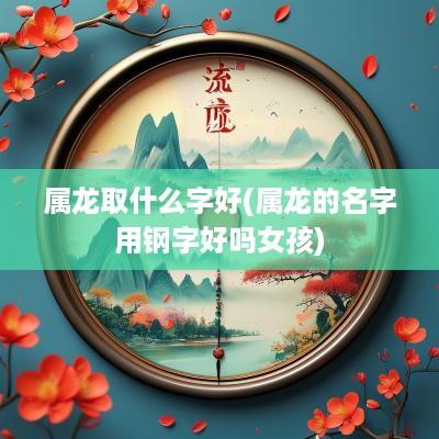 属龙取什么字好(属龙的名字用钢字好吗女孩)