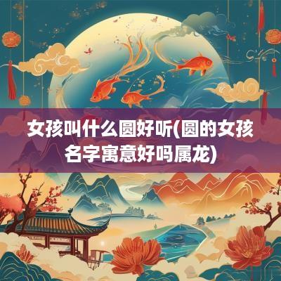 女孩叫什么圆好听(圆的女孩名字寓意好吗属龙)