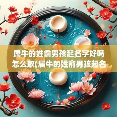属牛的姓俞男孩起名字好吗怎么取(属牛的姓俞男孩起名字好吗怎么起)