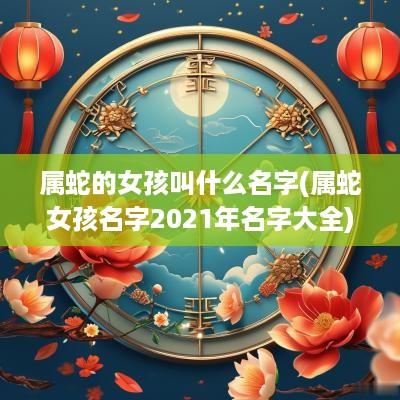 属蛇的女孩叫什么名字(属蛇女孩名字2025年名字大全)