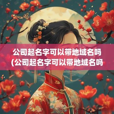 公司起名字可以带地域名吗(公司起名字可以带地域名吗知乎)
