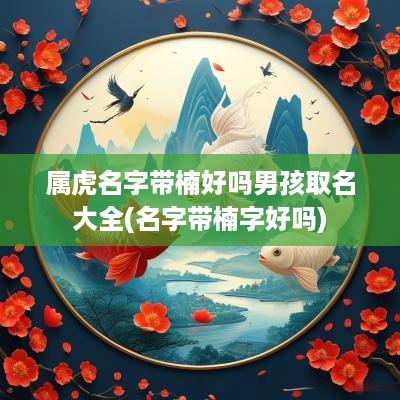 属虎名字带楠好吗男孩取名大全(名字带楠字好吗)