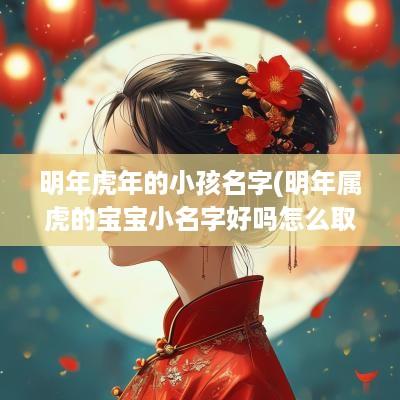 明年蛇年的小孩名字(明年属虎的宝宝小名字好吗怎么取)