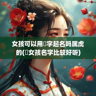 女孩可以用祎字起名吗属虎的(祎女孩名字比较好听)
