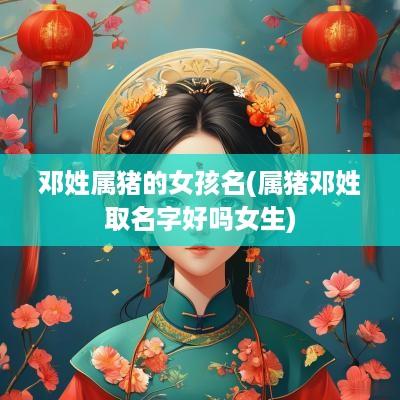 邓姓属猪的女孩名(属猪邓姓取名字好吗女生)