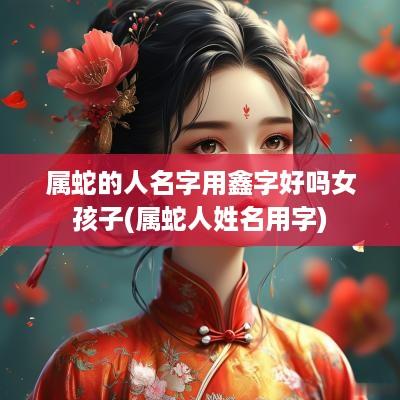 属蛇的人名字用鑫字好吗女孩子(属蛇人姓名用字)