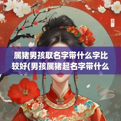 属猪男孩取名字带什么字比较好(男孩属猪起名字带什么字好听)