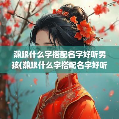 瀚跟什么字搭配名字好听男孩(瀚跟什么字搭配名字好听)