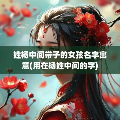 姓杨中间带子的女孩名字寓意(用在杨姓中间的字)
