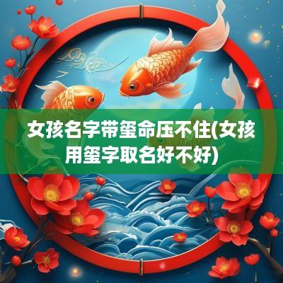 女孩名字带玺命压不住(女孩用玺字取名好不好)