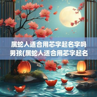 属蛇人适合用芯字起名字吗男孩(属蛇人适合用芯字起名字吗女)