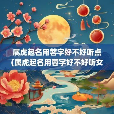 属虎起名用蓉字好不好听点(属虎起名用蓉字好不好听女孩)