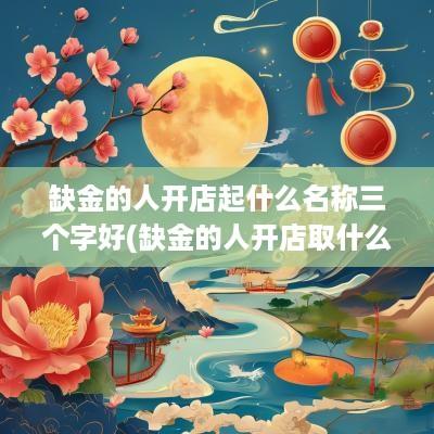 缺金的人开店起什么名称三个字好(缺金的人开店取什么店名)