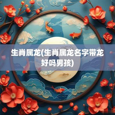 生肖属龙(生肖属龙名字带龙好吗男孩)