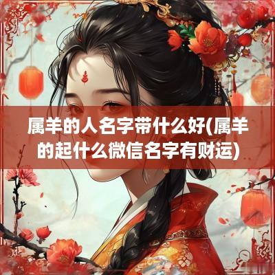 属羊的人名字带什么好(属羊的起什么微信名字有财运)