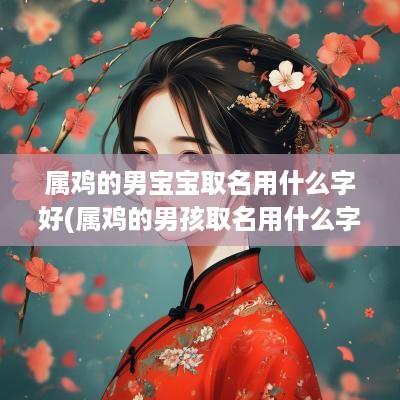 属鸡的男宝宝取名用什么字好(属鸡的男孩取名用什么字最好)