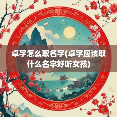 卓字怎么取名字(卓字应该取什么名字好听女孩)