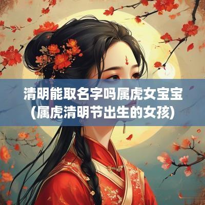 清明能取名字吗属虎女宝宝(属虎清明节出生的女孩)