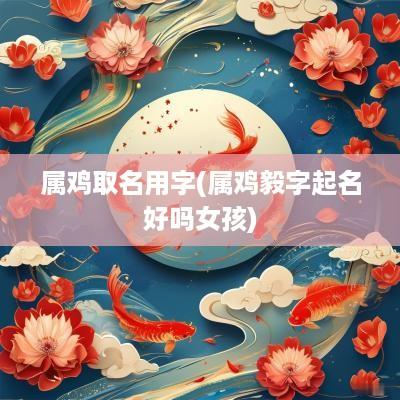 属鸡取名用字(属鸡毅字起名好吗女孩)