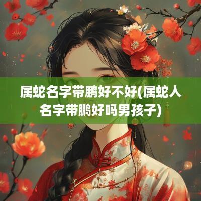属蛇名字带鹏好不好(属蛇人名字带鹏好吗男孩子)