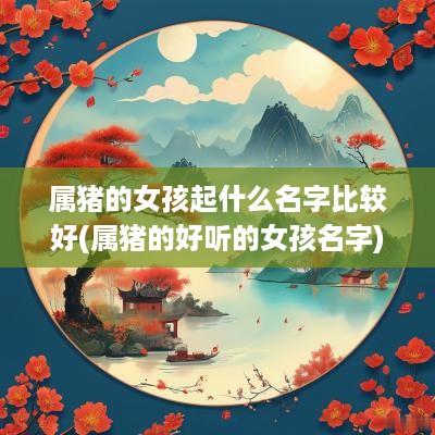 属猪的女孩起什么名字比较好(属猪的好听的女孩名字)