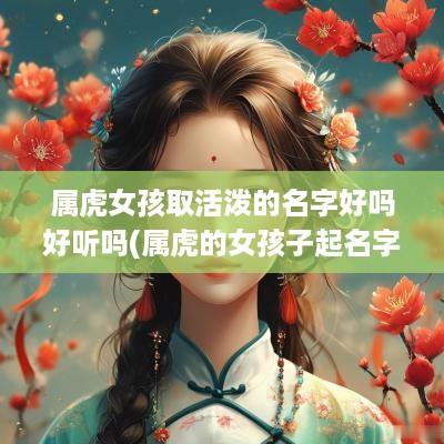 属虎女孩取活泼的名字好吗好听吗(属虎的女孩子起名字叫什么好)