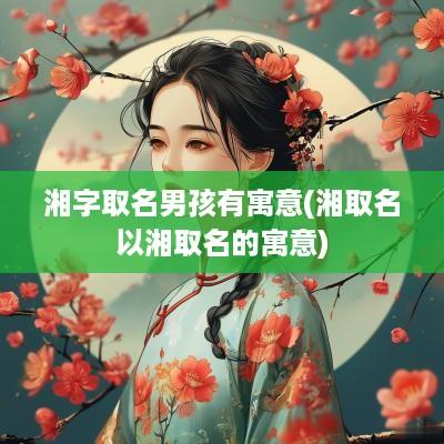 湘字取名男孩有寓意(湘取名以湘取名的寓意)