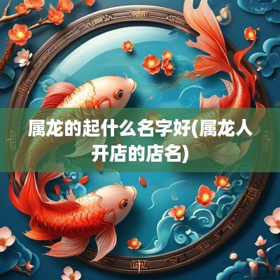 属龙的起什么名字好(属龙人开店的店名)