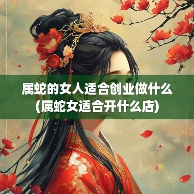 属蛇的女人适合创业做什么(属蛇女适合开什么店)