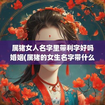 属猪女人名字里带利字好吗婚姻(属猪的女生名字带什么字好)