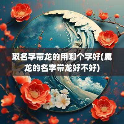 取名字带龙的用哪个字好(属龙的名字带龙好不好)
