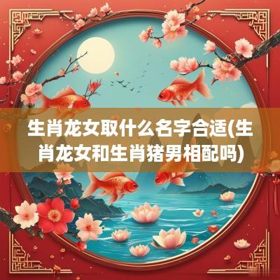 生肖龙女取什么名字合适(生肖龙女和生肖猪男相配吗)