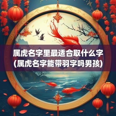 属虎名字里最适合取什么字(属虎名字能带羽字吗男孩)