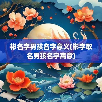 彬名字男孩名字意义(彬字取名男孩名字寓意)