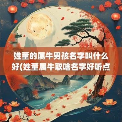 姓董的属牛男孩名字叫什么好(姓董属牛取啥名字好听点)