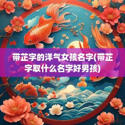带芷字的洋气女孩名字(带芷字取什么名字好男孩)