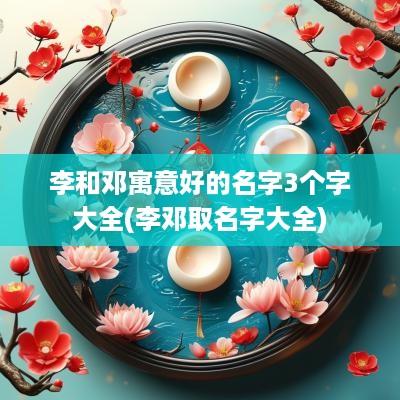 李和邓寓意好的名字3个字大全(李邓取名字大全)