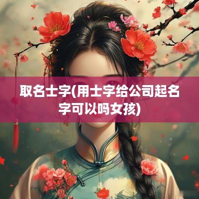 取名士字(用士字给公司起名字可以吗女孩)