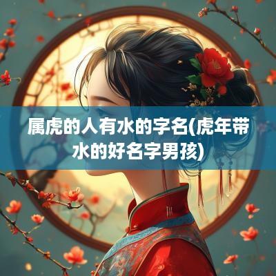 属虎的人有水的字名(蛇年带水的好名字男孩)